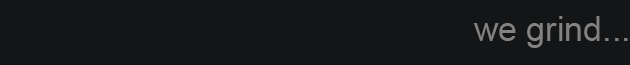 we grind...